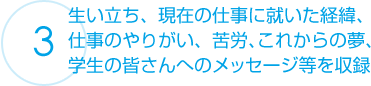 生い立ち、現在の仕事に就いた経緯、仕事のやりがい、苦労、これからの夢、学生の皆さんへのメッセージ等を収録