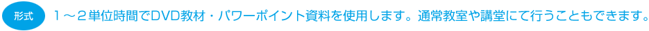 １〜２単位時間でDVD教材・パワーポイント資料を使用します。通常教室や講堂にて行うこともできます。