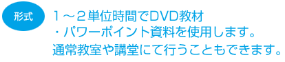 １〜２単位時間でDVD教材・パワーポイント資料を使用します。通常教室や講堂にて行うこともできます。